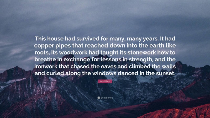 Kate Milford Quote: “This house had survived for many, many years. It had copper pipes that reached down into the earth like roots, its woodwork had taught its stonework how to breathe in exchange for lessons in strength, and the ironwork that chased the eaves and climbed the walls and curled along the windows danced in the sunset.”