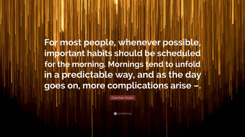 Gretchen Rubin Quote: “For most people, whenever possible, important habits should be scheduled for the morning. Mornings tend to unfold in a predictable way, and as the day goes on, more complications arise –.”