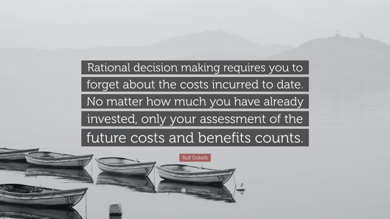 Rolf Dobelli Quote: “Rational decision making requires you to forget about the costs incurred to date. No matter how much you have already invested, only your assessment of the future costs and benefits counts.”