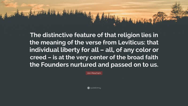 Jon Meacham Quote: “The distinctive feature of that religion lies in the meaning of the verse from Leviticus: that individual liberty for all – all, of any color or creed – is at the very center of the broad faith the Founders nurtured and passed on to us.”