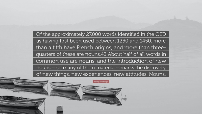 Henry Hitchings Quote: “Of the approximately 27,000 words identified in the OED as having first been used between 1250 and 1450, more than a fifth have French origins, and more than three-quarters of these are nouns.43 About half of all words in common use are nouns, and the introduction of new nouns – so many of them material – marks the discovery of new things, new experiences, new attitudes. Nouns.”
