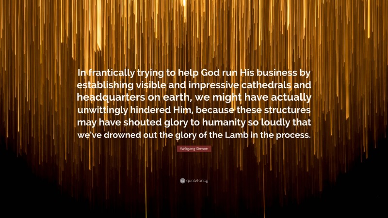 Wolfgang Simson Quote: “In frantically trying to help God run His business by establishing visible and impressive cathedrals and headquarters on earth, we might have actually unwittingly hindered Him, because these structures may have shouted glory to humanity so loudly that we’ve drowned out the glory of the Lamb in the process.”