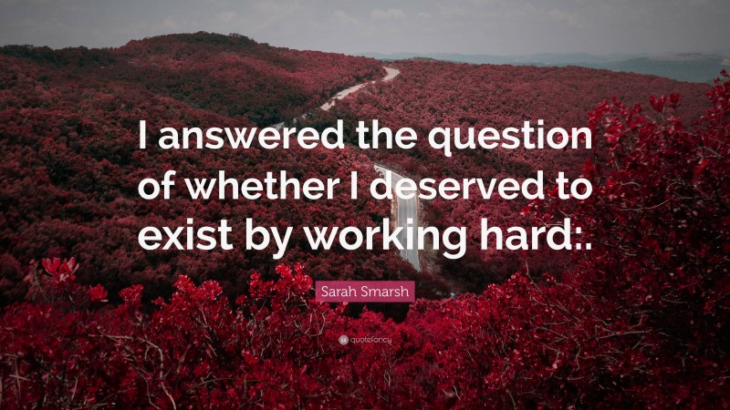 Sarah Smarsh Quote: “I answered the question of whether I deserved to exist by working hard:.”