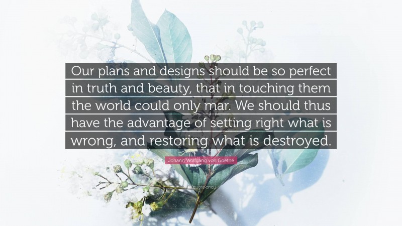 Johann Wolfgang von Goethe Quote: “Our plans and designs should be so perfect in truth and beauty, that in touching them the world could only mar. We should thus have the advantage of setting right what is wrong, and restoring what is destroyed.”