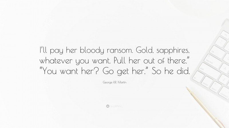 George R.R. Martin Quote: “I’ll pay her bloody ransom. Gold, sapphires, whatever you want. Pull her out of there.” “You want her? Go get her.” So he did.”