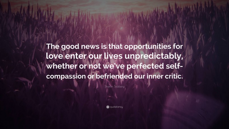 Sharon Salzberg Quote: “The good news is that opportunities for love enter our lives unpredictably, whether or not we’ve perfected self-compassion or befriended our inner critic.”
