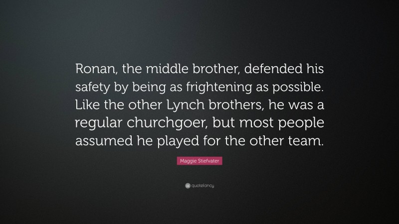 Maggie Stiefvater Quote: “Ronan, the middle brother, defended his safety by being as frightening as possible. Like the other Lynch brothers, he was a regular churchgoer, but most people assumed he played for the other team.”
