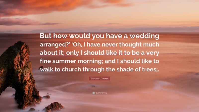 Elizabeth Gaskell Quote: “But how would you have a wedding arranged?’ ‘Oh, I have never thought much about it; only I should like it to be a very fine summer morning; and I should like to walk to church through the shade of trees;.”