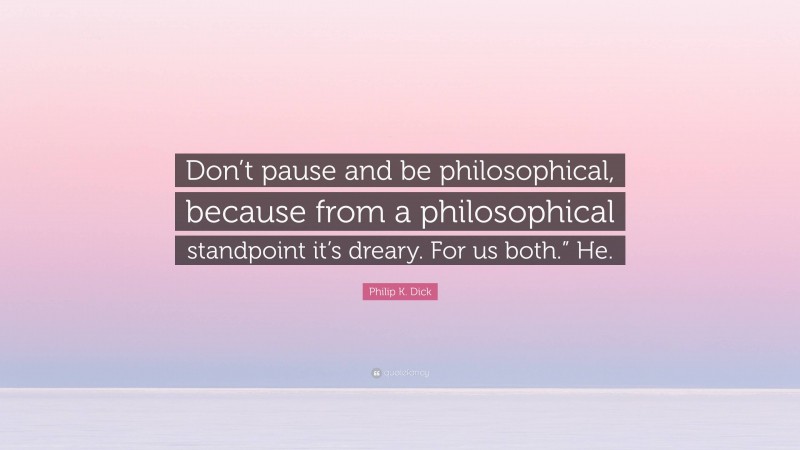 Philip K. Dick Quote: “Don’t pause and be philosophical, because from a philosophical standpoint it’s dreary. For us both.” He.”