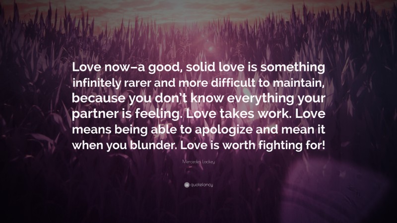 Mercedes Lackey Quote: “Love now–a good, solid love is something infinitely rarer and more difficult to maintain, because you don’t know everything your partner is feeling. Love takes work. Love means being able to apologize and mean it when you blunder. Love is worth fighting for!”