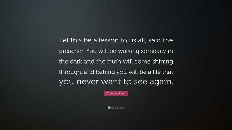 Colum McCann Quote: “Let this be a lesson to us all, said the preacher. You will be walking someday in the dark and the truth will come shining through, and behind you will be a life that you never want to see again.”