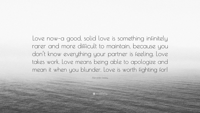 Mercedes Lackey Quote: “Love now–a good, solid love is something infinitely rarer and more difficult to maintain, because you don’t know everything your partner is feeling. Love takes work. Love means being able to apologize and mean it when you blunder. Love is worth fighting for!”