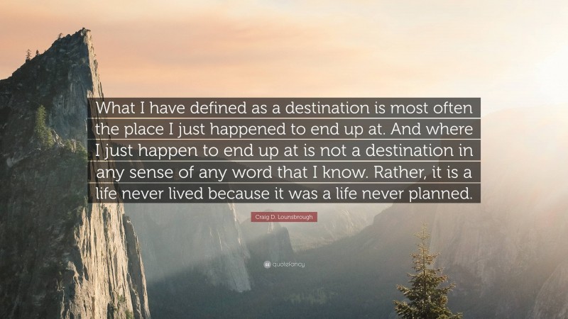 Craig D. Lounsbrough Quote: “What I have defined as a destination is most often the place I just happened to end up at. And where I just happen to end up at is not a destination in any sense of any word that I know. Rather, it is a life never lived because it was a life never planned.”