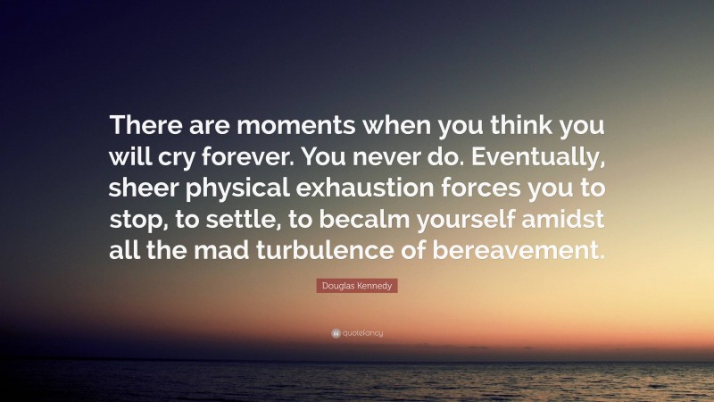 Douglas Kennedy Quote: “There are moments when you think you will cry forever. You never do. Eventually, sheer physical exhaustion forces you to stop, to settle, to becalm yourself amidst all the mad turbulence of bereavement.”
