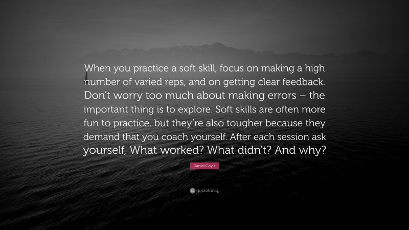 Daniel Coyle Quote: “When you practice a soft skill, focus on making a high number of varied reps, and on getting clear feedback. Don’t worry too much about making errors – the important thing is to explore. Soft skills are often more fun to practice, but they’re also tougher because they demand that you coach yourself. After each session ask yourself, What worked? What didn’t? And why?”