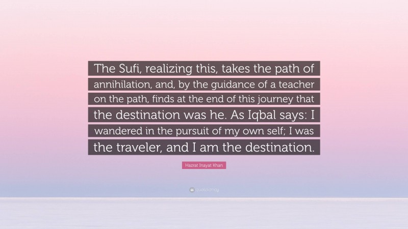 Hazrat Inayat Khan Quote: “The Sufi, realizing this, takes the path of annihilation, and, by the guidance of a teacher on the path, finds at the end of this journey that the destination was he. As Iqbal says: I wandered in the pursuit of my own self; I was the traveler, and I am the destination.”