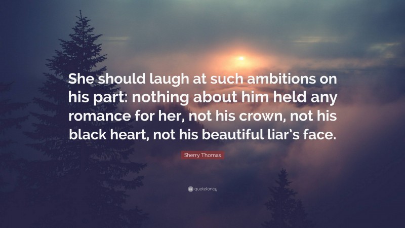 Sherry Thomas Quote: “She should laugh at such ambitions on his part: nothing about him held any romance for her, not his crown, not his black heart, not his beautiful liar’s face.”