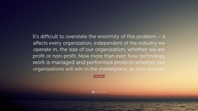 Gene Kim Quote: “It’s difficult to overstate the enormity of this problem – it affects every organization, independent of the industry we operate in, the size of our organization, whether we are profit or non-profit. Now more than ever, how technology work is managed and performed predicts whether our organizations will win in the marketplace, or even survive.”