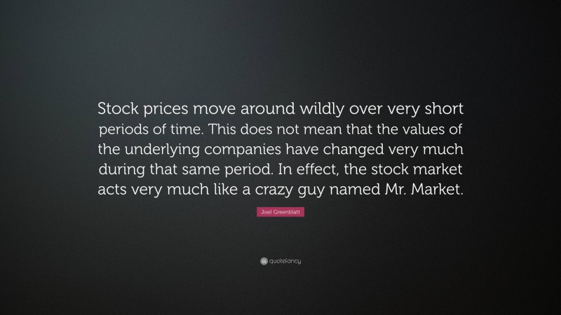 Joel Greenblatt Quote: “Stock prices move around wildly over very short periods of time. This does not mean that the values of the underlying companies have changed very much during that same period. In effect, the stock market acts very much like a crazy guy named Mr. Market.”