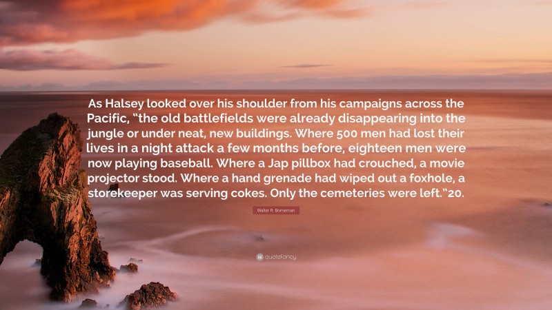 Walter R. Borneman Quote: “As Halsey looked over his shoulder from his campaigns across the Pacific, “the old battlefields were already disappearing into the jungle or under neat, new buildings. Where 500 men had lost their lives in a night attack a few months before, eighteen men were now playing baseball. Where a Jap pillbox had crouched, a movie projector stood. Where a hand grenade had wiped out a foxhole, a storekeeper was serving cokes. Only the cemeteries were left.”20.”