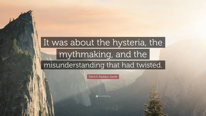 Patrick Radden Keefe Quote: “It was about the hysteria, the mythmaking, and the misunderstanding that had twisted.”