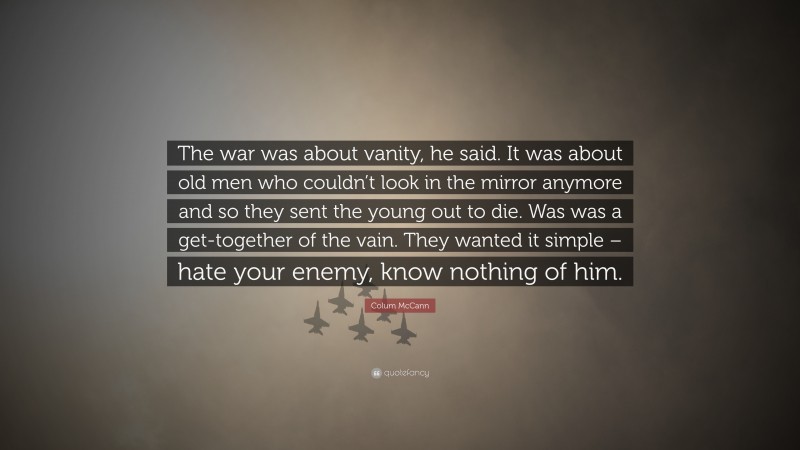 Colum McCann Quote: “The war was about vanity, he said. It was about old men who couldn’t look in the mirror anymore and so they sent the young out to die. Was was a get-together of the vain. They wanted it simple – hate your enemy, know nothing of him.”