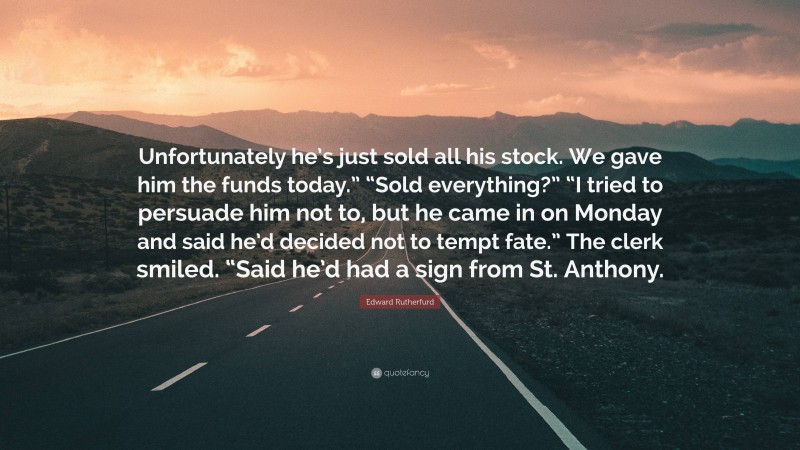Edward Rutherfurd Quote: “Unfortunately he’s just sold all his stock. We gave him the funds today.” “Sold everything?” “I tried to persuade him not to, but he came in on Monday and said he’d decided not to tempt fate.” The clerk smiled. “Said he’d had a sign from St. Anthony.”