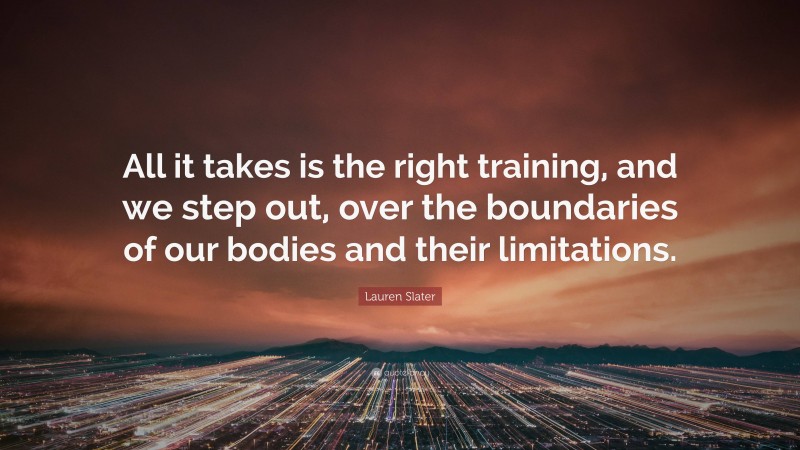 Lauren Slater Quote: “All it takes is the right training, and we step out, over the boundaries of our bodies and their limitations.”