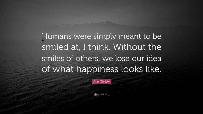 Ann Christy Quote: “Humans were simply meant to be smiled at, I think. Without the smiles of others, we lose our idea of what happiness looks like.”