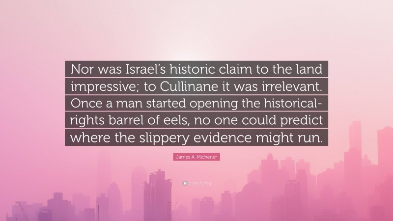 James A. Michener Quote: “Nor was Israel’s historic claim to the land impressive; to Cullinane it was irrelevant. Once a man started opening the historical-rights barrel of eels, no one could predict where the slippery evidence might run.”