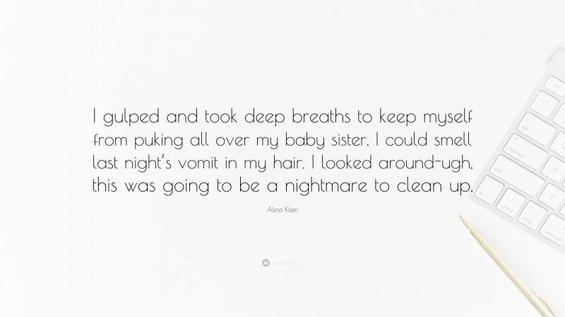 Alina Klein Quote: “I gulped and took deep breaths to keep myself from puking all over my baby sister. I could smell last night’s vomit in my hair. I looked around-ugh, this was going to be a nightmare to clean up.”