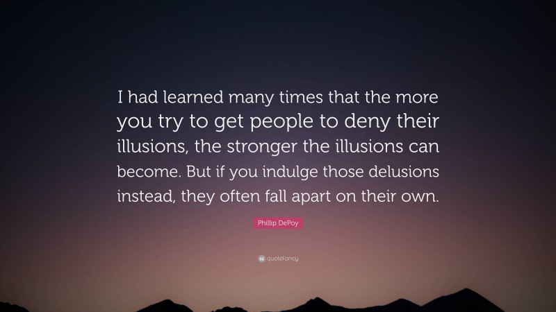 Phillip DePoy Quote: “I had learned many times that the more you try to get people to deny their illusions, the stronger the illusions can become. But if you indulge those delusions instead, they often fall apart on their own.”