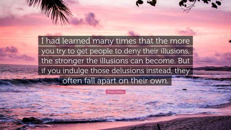 Phillip DePoy Quote: “I had learned many times that the more you try to get people to deny their illusions, the stronger the illusions can become. But if you indulge those delusions instead, they often fall apart on their own.”