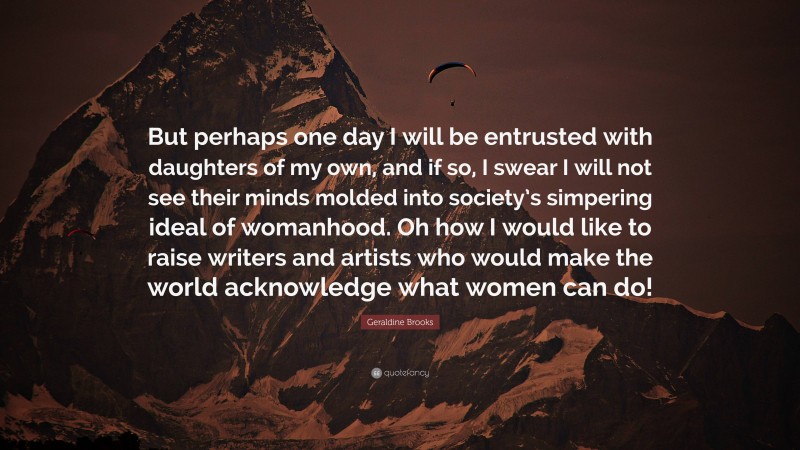 Geraldine Brooks Quote: “But perhaps one day I will be entrusted with daughters of my own, and if so, I swear I will not see their minds molded into society’s simpering ideal of womanhood. Oh how I would like to raise writers and artists who would make the world acknowledge what women can do!”