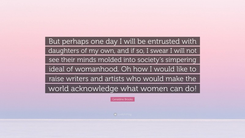 Geraldine Brooks Quote: “But perhaps one day I will be entrusted with daughters of my own, and if so, I swear I will not see their minds molded into society’s simpering ideal of womanhood. Oh how I would like to raise writers and artists who would make the world acknowledge what women can do!”