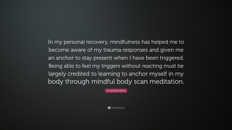 Christopher Dines Quote: “In my personal recovery, mindfulness has helped me to become aware of my trauma responses and given me an anchor to stay present when I have been triggered. Being able to feel my triggers without reacting must be largely credited to learning to anchor myself in my body through mindful body scan meditation.”