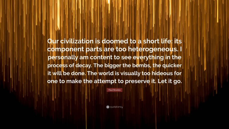 Paul Bowles Quote: “Our civilization is doomed to a short life: its component parts are too heterogeneous. I personally am content to see everything in the process of decay. The bigger the bombs, the quicker it will be done. The world is visually too hideous for one to make the attempt to preserve it. Let it go.”