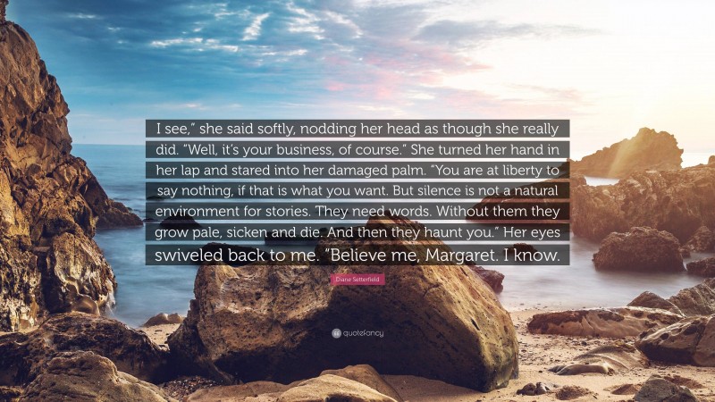 Diane Setterfield Quote: “I see,” she said softly, nodding her head as though she really did. “Well, it’s your business, of course.” She turned her hand in her lap and stared into her damaged palm. “You are at liberty to say nothing, if that is what you want. But silence is not a natural environment for stories. They need words. Without them they grow pale, sicken and die. And then they haunt you.” Her eyes swiveled back to me. “Believe me, Margaret. I know.”
