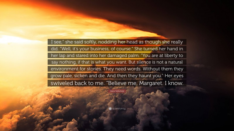 Diane Setterfield Quote: “I see,” she said softly, nodding her head as though she really did. “Well, it’s your business, of course.” She turned her hand in her lap and stared into her damaged palm. “You are at liberty to say nothing, if that is what you want. But silence is not a natural environment for stories. They need words. Without them they grow pale, sicken and die. And then they haunt you.” Her eyes swiveled back to me. “Believe me, Margaret. I know.”