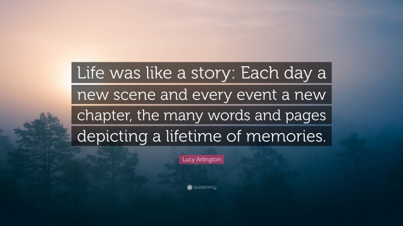 Lucy Arlington Quote: “Life was like a story: Each day a new scene and every event a new chapter, the many words and pages depicting a lifetime of memories.”