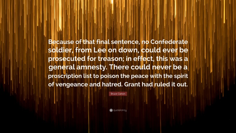 Bruce Catton Quote: “Because of that final sentence, no Confederate soldier, from Lee on down, could ever be prosecuted for treason; in effect, this was a general amnesty. There could never be a proscription list to poison the peace with the spirit of vengeance and hatred. Grant had ruled it out.”