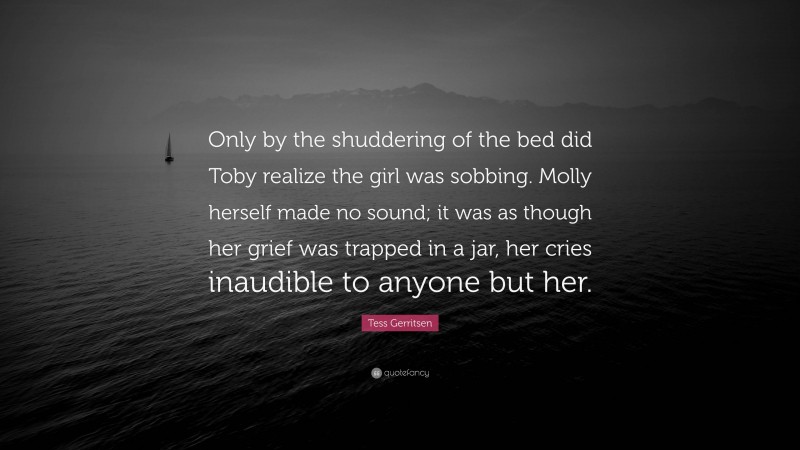 Tess Gerritsen Quote: “Only by the shuddering of the bed did Toby realize the girl was sobbing. Molly herself made no sound; it was as though her grief was trapped in a jar, her cries inaudible to anyone but her.”
