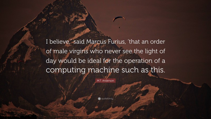 M.T. Anderson Quote: “I believe,′ said Marcus Furius, ’that an order of male virgins who never see the light of day would be ideal for the operation of a computing machine such as this.”