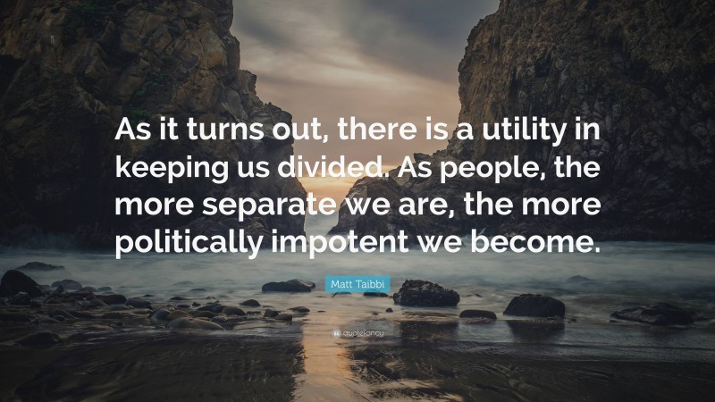 Matt Taibbi Quote: “As it turns out, there is a utility in keeping us divided. As people, the more separate we are, the more politically impotent we become.”