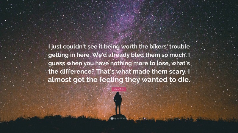 Mark Tufo Quote: “I just couldn’t see it being worth the bikers’ trouble getting in here. We’d already bled them so much. I guess when you have nothing more to lose, what’s the difference? That’s what made them scary. I almost got the feeling they wanted to die.”