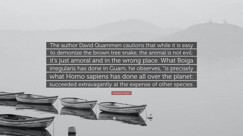 Elizabeth Kolbert Quote: “The author David Quammen cautions that while it is easy to demonize the brown tree snake, the animal is not evil; it’s just amoral and in the wrong place. What Boiga irregularis has done in Guam, he observes, “is precisely what Homo sapiens has done all over the planet: succeeded extravagantly at the expense of other species.”