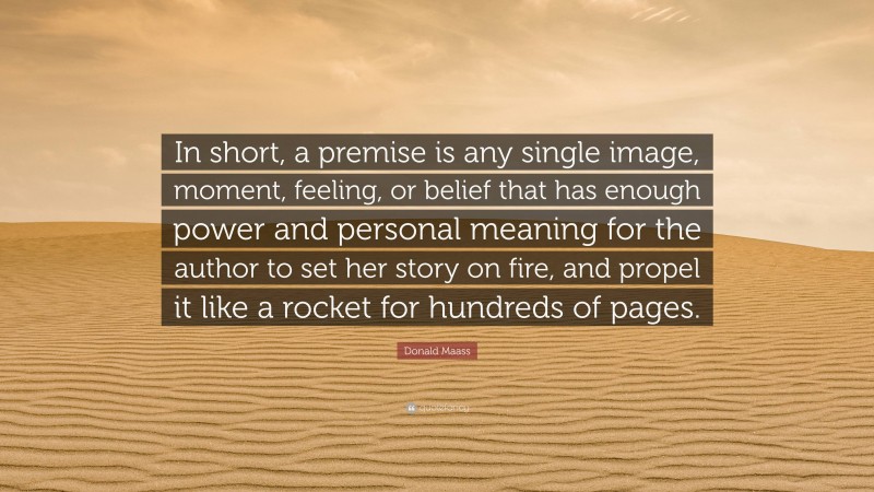 Donald Maass Quote: “In short, a premise is any single image, moment, feeling, or belief that has enough power and personal meaning for the author to set her story on fire, and propel it like a rocket for hundreds of pages.”