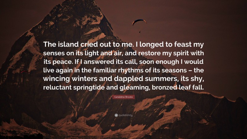 Geraldine Brooks Quote: “The island cried out to me. I longed to feast my senses on its light and air, and restore my spirit with its peace. If I answered its call, soon enough I would live again in the familiar rhythms of its seasons – the wincing winters and dappled summers, its shy, reluctant springtide and gleaming, bronzed leaf fall.”