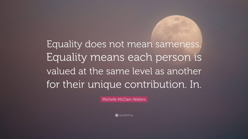 Michelle McClain-Walters Quote: “Equality does not mean sameness. Equality means each person is valued at the same level as another for their unique contribution. In.”