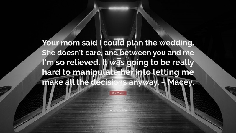 Ally Carter Quote: “Your mom said I could plan the wedding. She doesn’t care, and between you and me I’m so relieved. It was going to be really hard to manipulate her into letting me make all the decisions anyway. – Macey.”